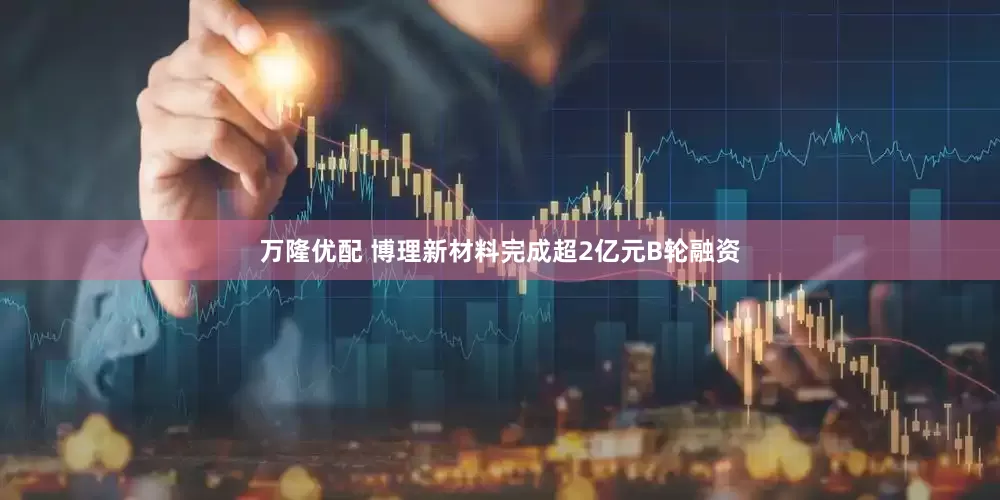 万隆优配 博理新材料完成超2亿元B轮融资