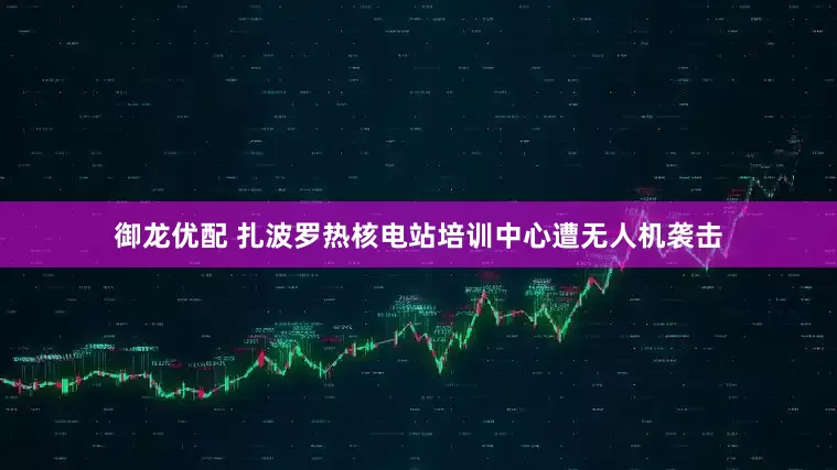 御龙优配 扎波罗热核电站培训中心遭无人机袭击