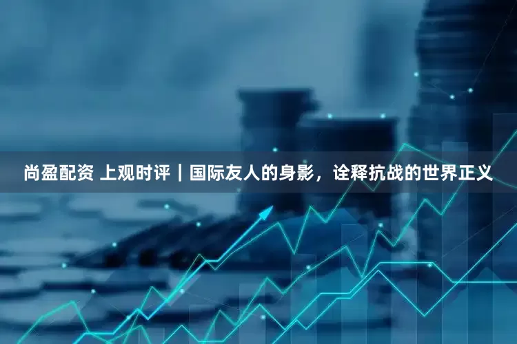 尚盈配资 上观时评｜国际友人的身影，诠释抗战的世界正义
