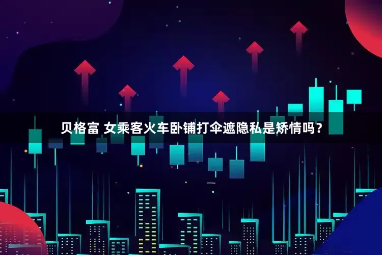 贝格富 女乘客火车卧铺打伞遮隐私是矫情吗？