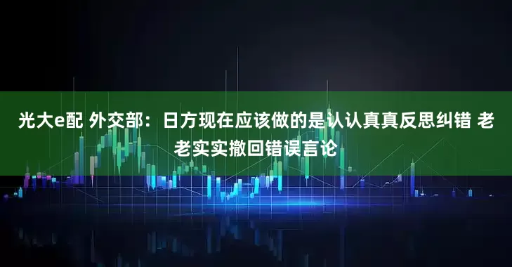 光大e配 外交部：日方现在应该做的是认认真真反思纠错 老老实实撤回错误言论