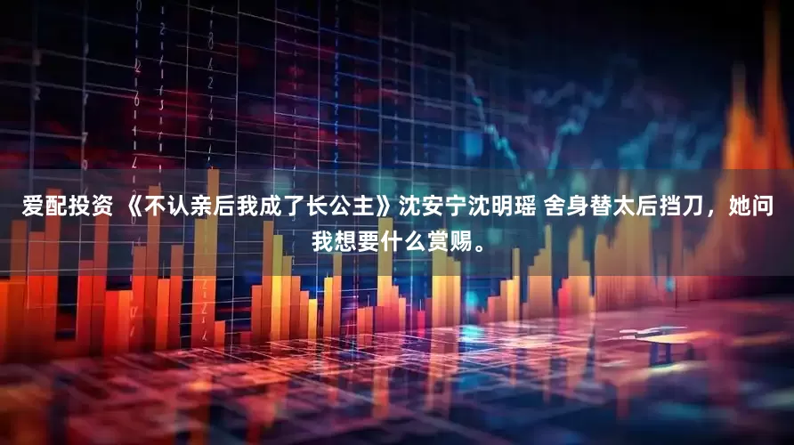 爱配投资 《不认亲后我成了长公主》沈安宁沈明瑶 舍身替太后挡刀，她问我想要什么赏赐。