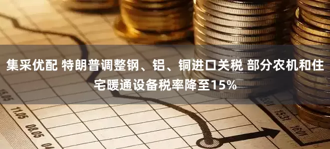 集采优配 特朗普调整钢、铝、铜进口关税 部分农机和住宅暖通设备税率降至15%